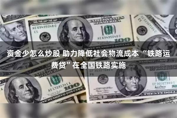 资金少怎么炒股 助力降低社会物流成本 “铁路运费贷”在全国铁路实施