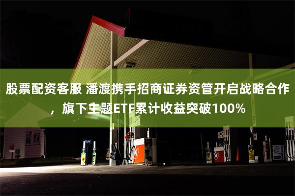 股票配资客服 潘渡携手招商证券资管开启战略合作，旗下主题ETF累计收益突破100%