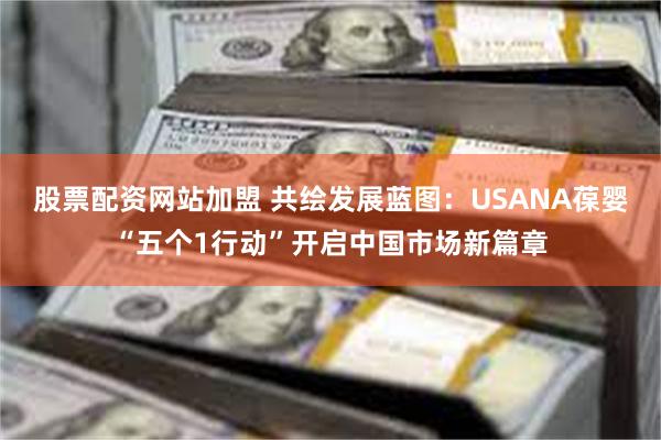 股票配资网站加盟 共绘发展蓝图：USANA葆婴“五个1行动”开启中国市场新篇章