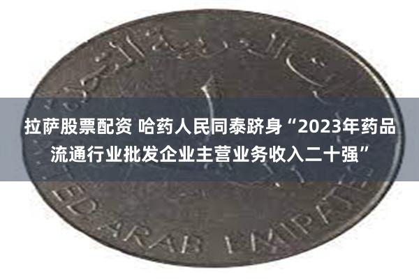 拉萨股票配资 哈药人民同泰跻身“2023年药品流通行业批发企业主营业务收入二十强”