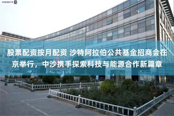 股票配资按月配资 沙特阿拉伯公共基金招商会在京举行，中沙携手探索科技与能源合作新篇章