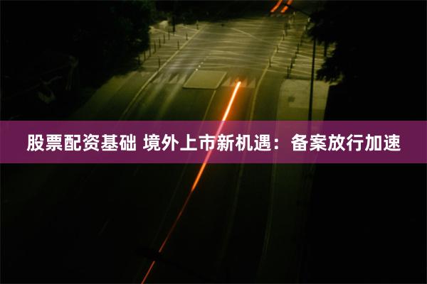 股票配资基础 境外上市新机遇：备案放行加速