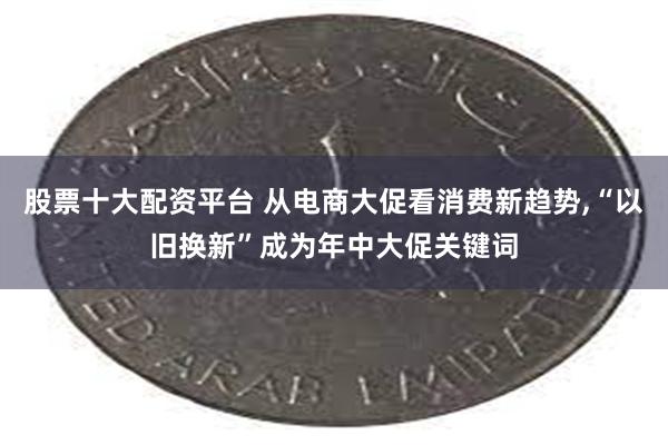 股票十大配资平台 从电商大促看消费新趋势,“以旧换新”成为年中大促关键词