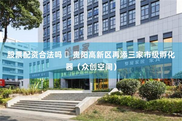 股票配资合法吗 ​贵阳高新区再添三家市级孵化器（众创空间）