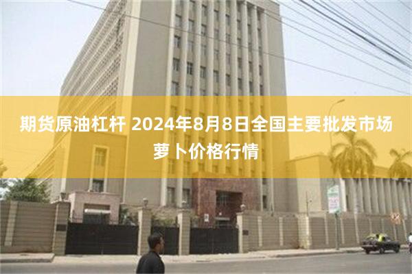 期货原油杠杆 2024年8月8日全国主要批发市场萝卜价格行情