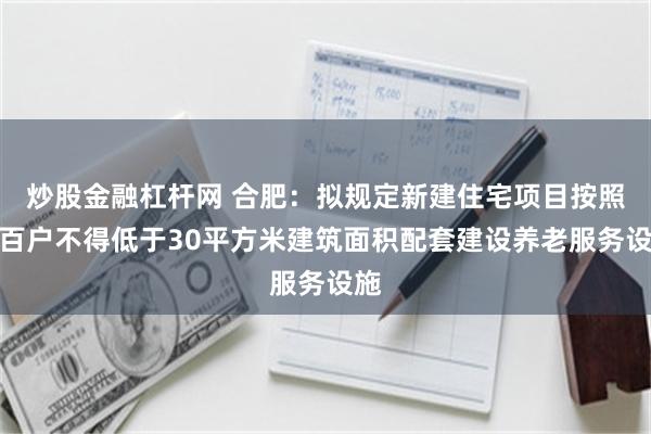 炒股金融杠杆网 合肥：拟规定新建住宅项目按照每百户不得低于30平方米建筑面积配套建设养老服务设施