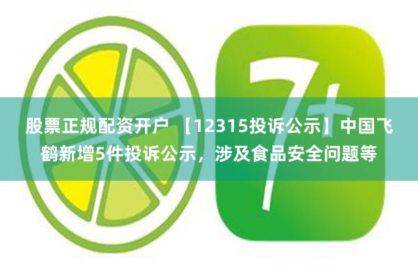 股票正规配资开户 【12315投诉公示】中国飞鹤新增5件投诉公示，涉及食品安全问题等