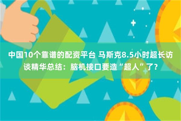 中国10个靠谱的配资平台 马斯克8.5小时超长访谈精华总结：脑机接口要造“超人”了？