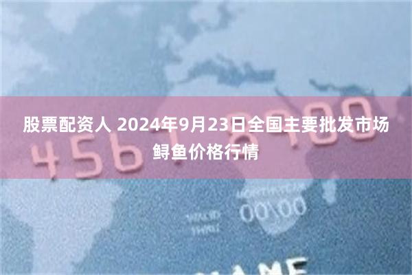 股票配资人 2024年9月23日全国主要批发市场鲟鱼价格行情