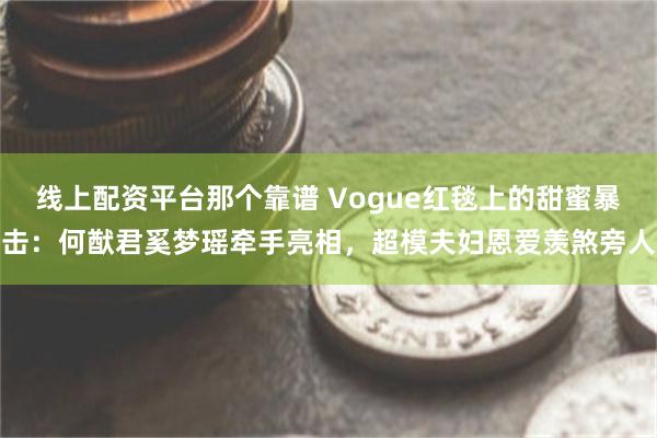 线上配资平台那个靠谱 Vogue红毯上的甜蜜暴击：何猷君奚梦瑶牵手亮相，超模夫妇恩爱羡煞旁人