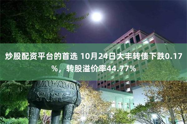 炒股配资平台的首选 10月24日大丰转债下跌0.17%，转股溢价率44.77%