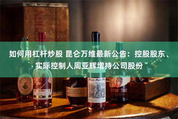 如何用杠杆炒股 昆仑万维最新公告：控股股东、实际控制人周亚辉增持公司股份