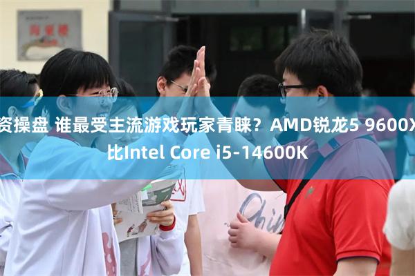 配资操盘 谁最受主流游戏玩家青睐？AMD锐龙5 9600X对比Intel Core i5-14600K