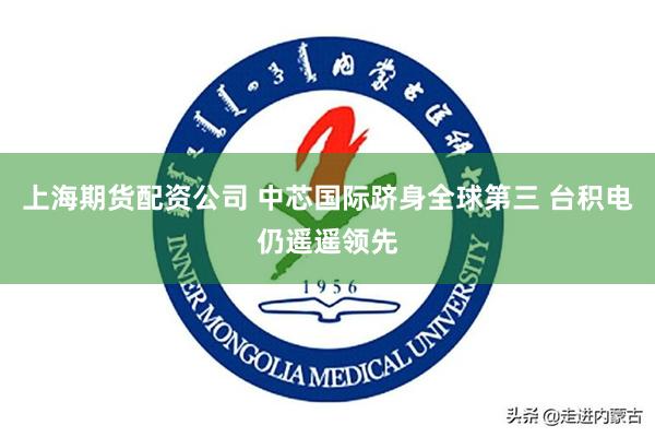 上海期货配资公司 中芯国际跻身全球第三 台积电仍遥遥领先