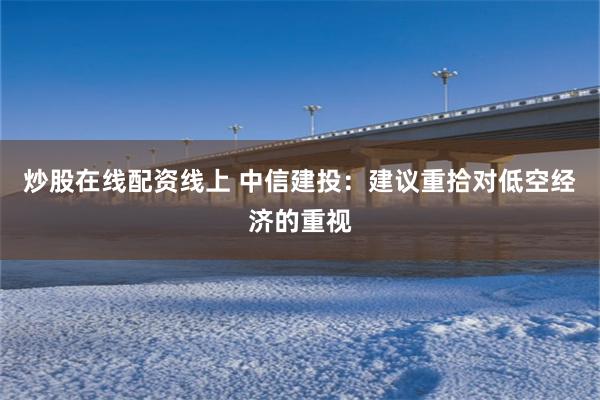 炒股在线配资线上 中信建投：建议重拾对低空经济的重视