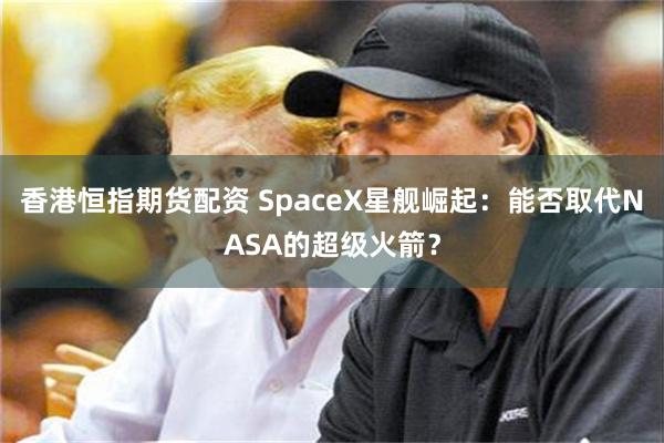 香港恒指期货配资 SpaceX星舰崛起：能否取代NASA的超级火箭？