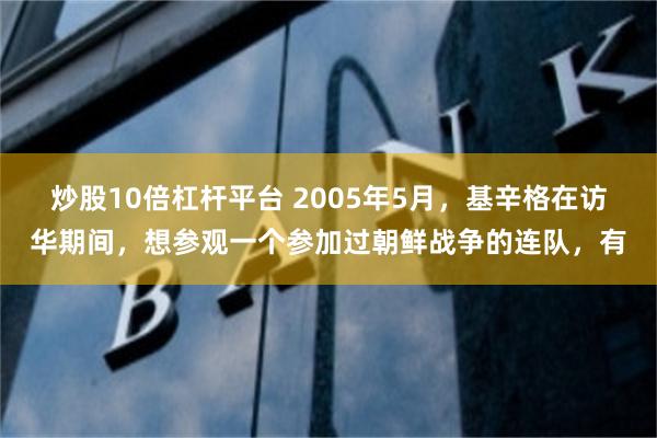 炒股10倍杠杆平台 2005年5月，基辛格在访华期间，想参观一个参加过朝鲜战争的连队，有