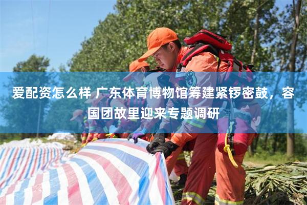 爱配资怎么样 广东体育博物馆筹建紧锣密鼓，容国团故里迎来专题调研