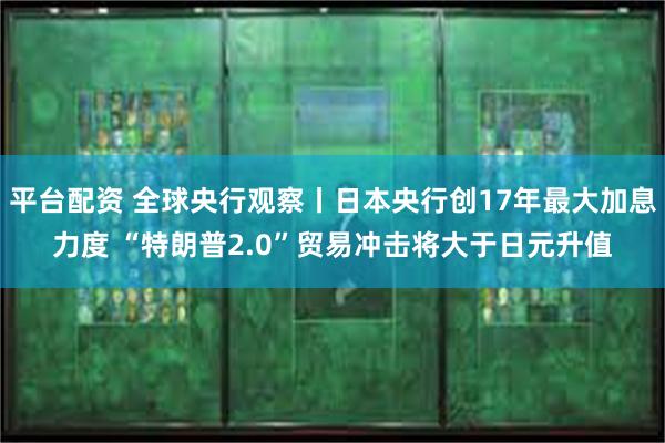 平台配资 全球央行观察丨日本央行创17年最大加息力度 “特朗普2.0”贸易冲击将大于日元升值