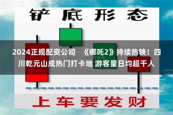 2024正规配资公司   《哪吒2》持续热映！四川乾元山成热门打卡地 游客量日均超千人