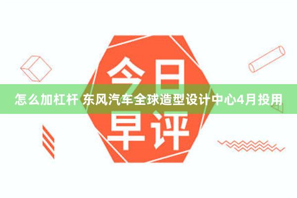 怎么加杠杆 东风汽车全球造型设计中心4月投用