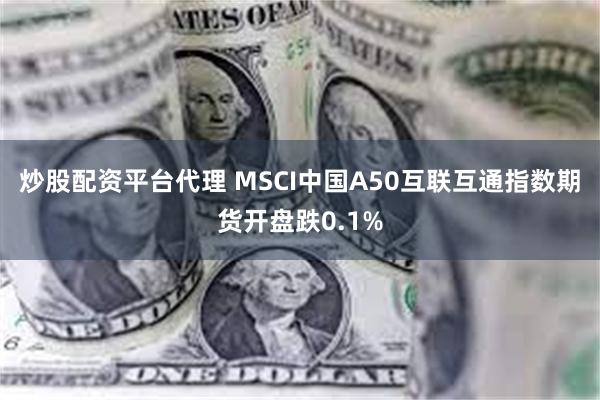 炒股配资平台代理 MSCI中国A50互联互通指数期货开盘跌0.1%