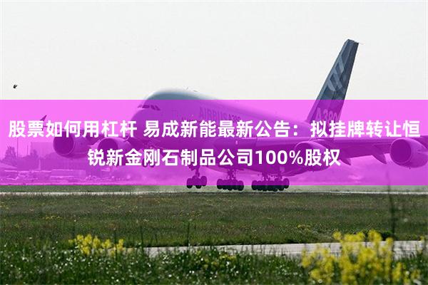 股票如何用杠杆 易成新能最新公告：拟挂牌转让恒锐新金刚石制品公司100%股权